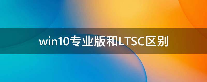 Win10专业版和LTSC区别